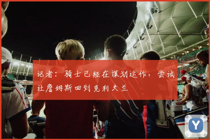 记者：骑士已经在谋划运作，尝试让詹姆斯回到克利夫兰