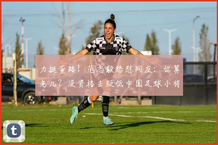 力挺董路!范志毅怒怼网友:你算老几?没资格去贬低中国足球小将