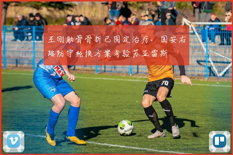 王刚肋骨骨折已固定治疗，国安右路防守轮换方案考验苏亚雷斯