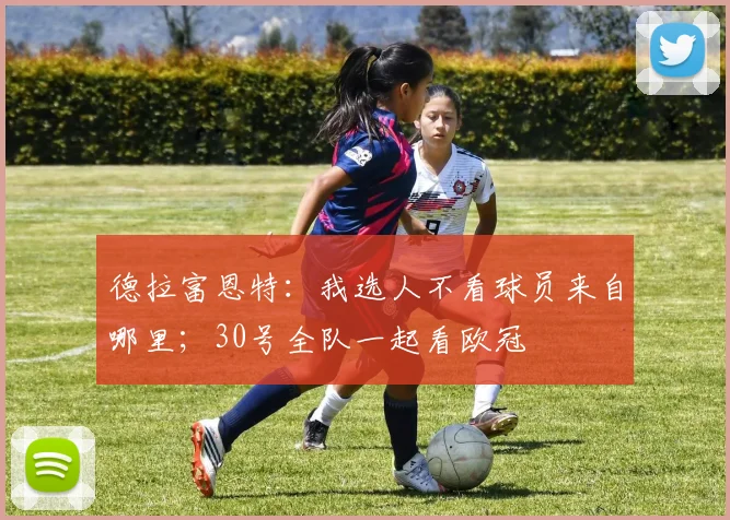 德拉富恩特：我选人不看球员来自哪里；30号全队一起看欧冠
