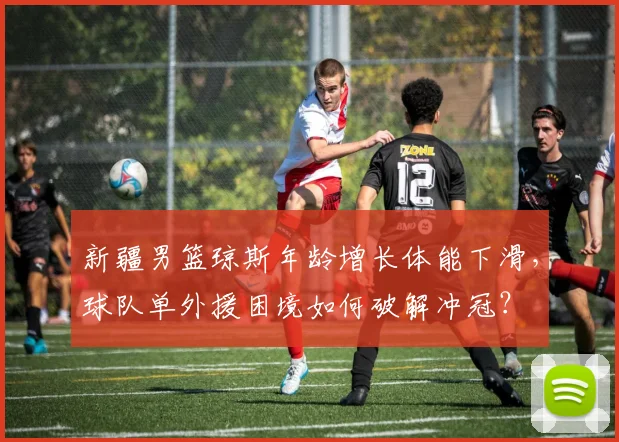 新疆男篮琼斯年龄增长体能下滑，球队单外援困境如何破解冲冠？