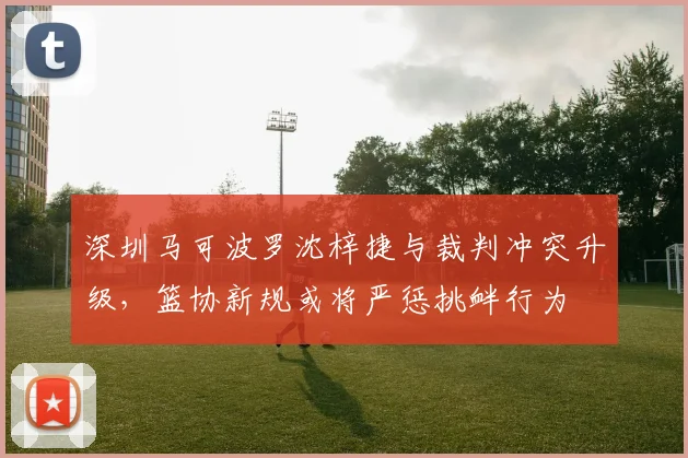 深圳马可波罗沈梓捷与裁判冲突升级，篮协新规或将严惩挑衅行为