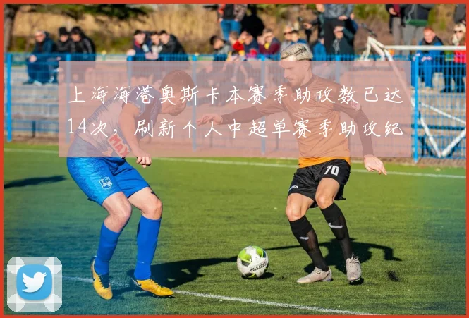 上海海港奥斯卡本赛季助攻数已达14次，刷新个人中超单赛季助攻纪录