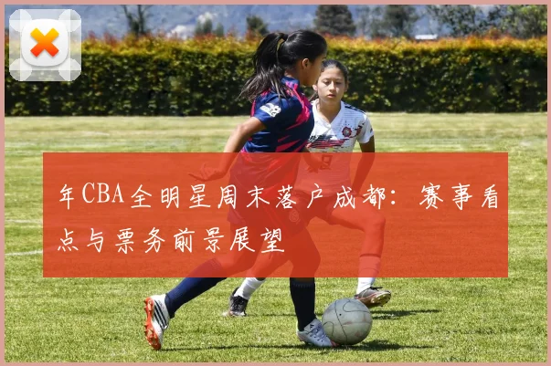 年CBA全明星周末落户成都:赛事看点与票务前景展望