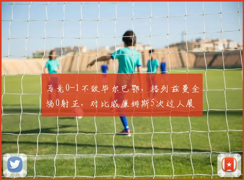 马竞0-1不敌毕尔巴鄂，格列兹曼全场0射正，对比威廉姆斯5次过人展现状态差距